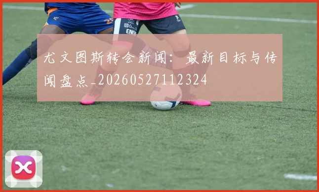尤文图斯转会新闻:最新目标与传闻盘点_20260527112324