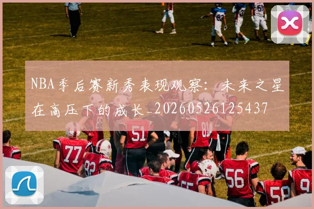 NBA季后赛新秀表现观察:未来之星在高压下的成长_20260526125437