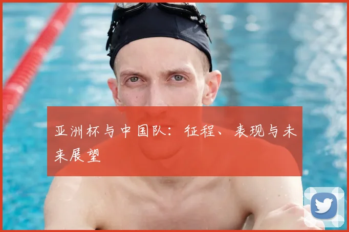 亚洲杯与中国队:征程、表现与未来展望