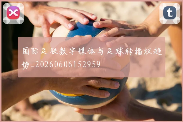 国际足联数字媒体与足球转播权趋势_20260606152959