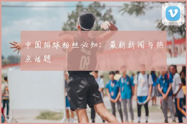 中国排球粉丝必知:最新新闻与热点话题