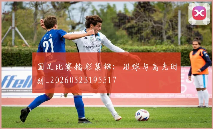 国足比赛精彩集锦:进球与高光时刻_20260523195517